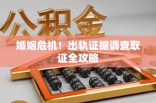 涵江婚姻危机！出轨证据调查取证全攻略
