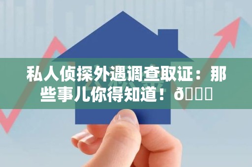 涵江私人侦探外遇调查取证：那些事儿你得知道！😎