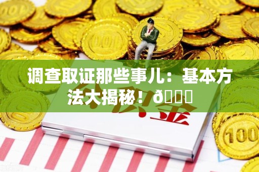 涵江调查取证那些事儿：基本方法大揭秘！😎