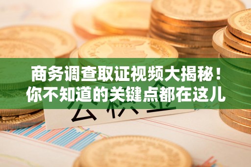 涵江商务调查取证视频大揭秘！你不知道的关键点都在这儿