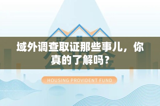 涵江域外调查取证那些事儿，你真的了解吗？