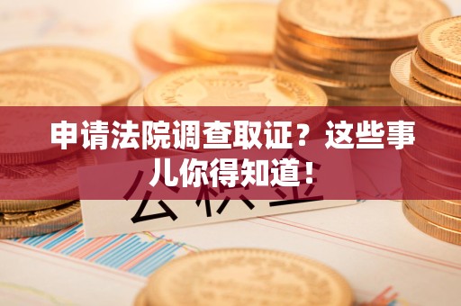 涵江申请法院调查取证？这些事儿你得知道！